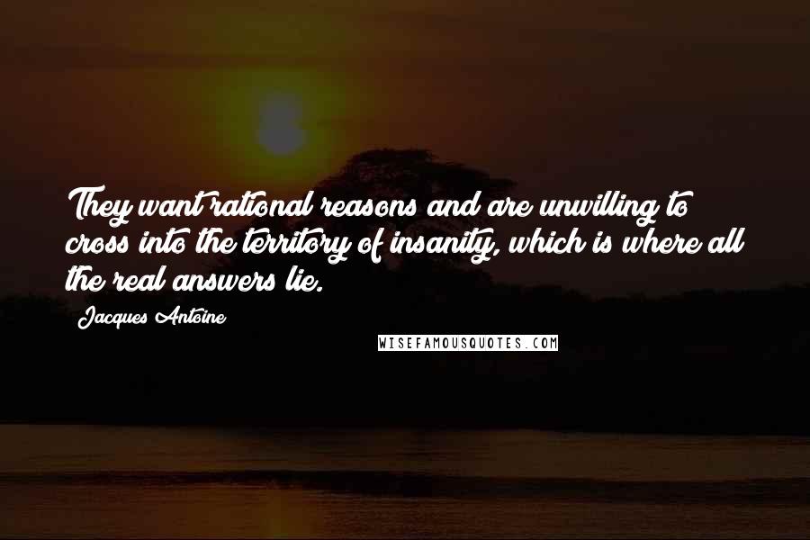 Jacques Antoine Quotes: They want rational reasons and are unwilling to cross into the territory of insanity, which is where all the real answers lie.