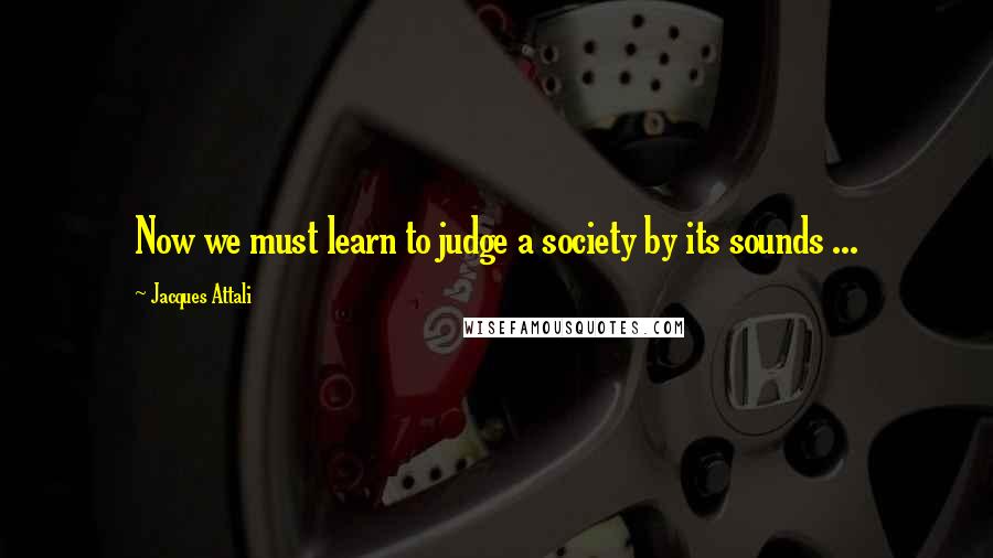 Jacques Attali Quotes: Now we must learn to judge a society by its sounds ...