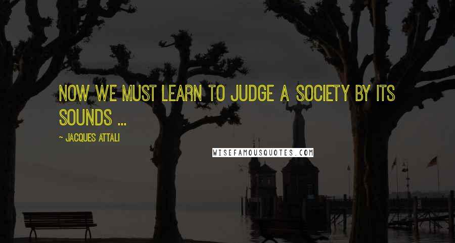 Jacques Attali Quotes: Now we must learn to judge a society by its sounds ...