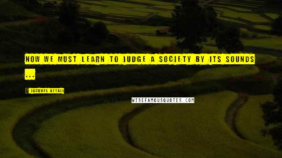 Jacques Attali Quotes: Now we must learn to judge a society by its sounds ...