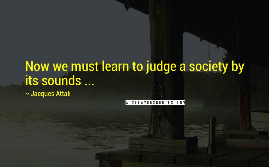 Jacques Attali Quotes: Now we must learn to judge a society by its sounds ...