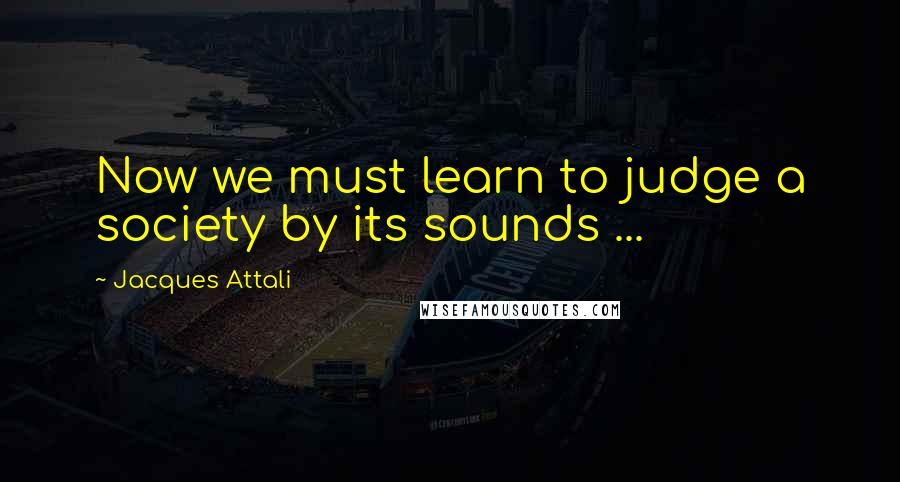 Jacques Attali Quotes: Now we must learn to judge a society by its sounds ...