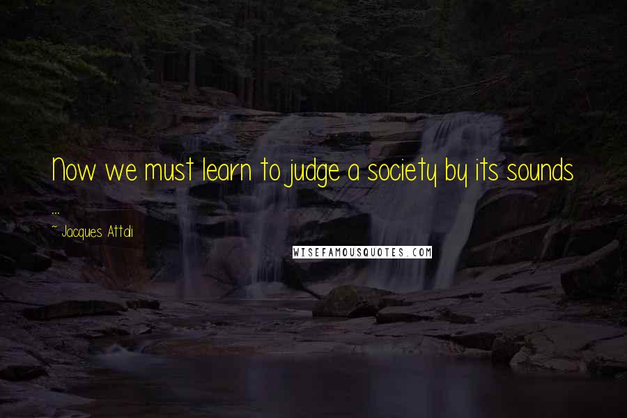 Jacques Attali Quotes: Now we must learn to judge a society by its sounds ...