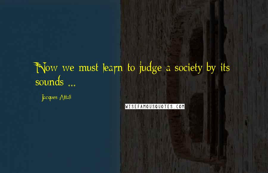 Jacques Attali Quotes: Now we must learn to judge a society by its sounds ...