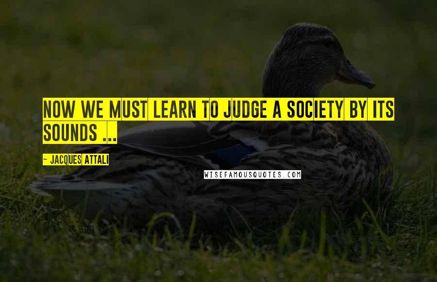 Jacques Attali Quotes: Now we must learn to judge a society by its sounds ...