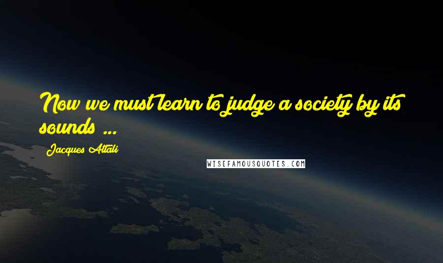 Jacques Attali Quotes: Now we must learn to judge a society by its sounds ...