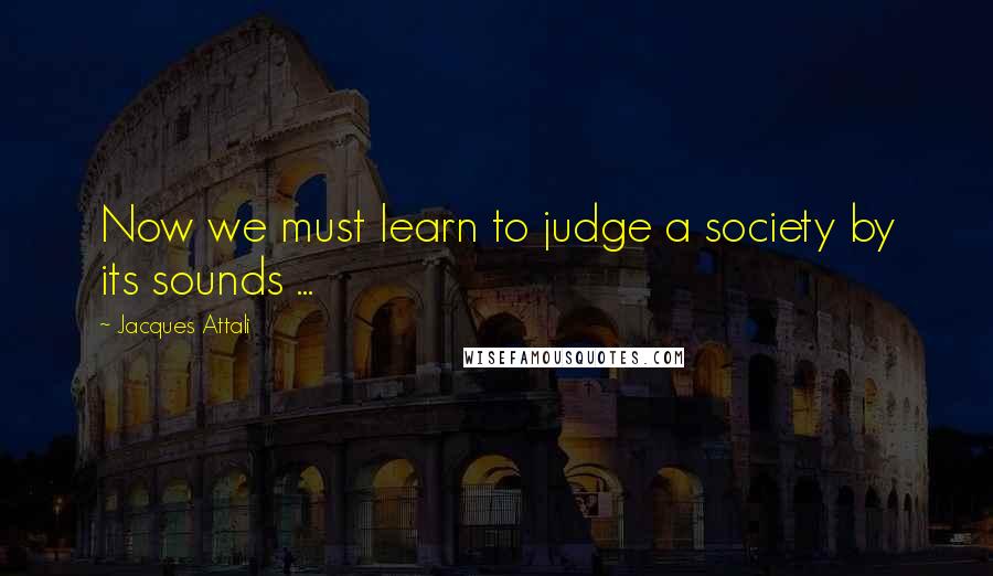 Jacques Attali Quotes: Now we must learn to judge a society by its sounds ...