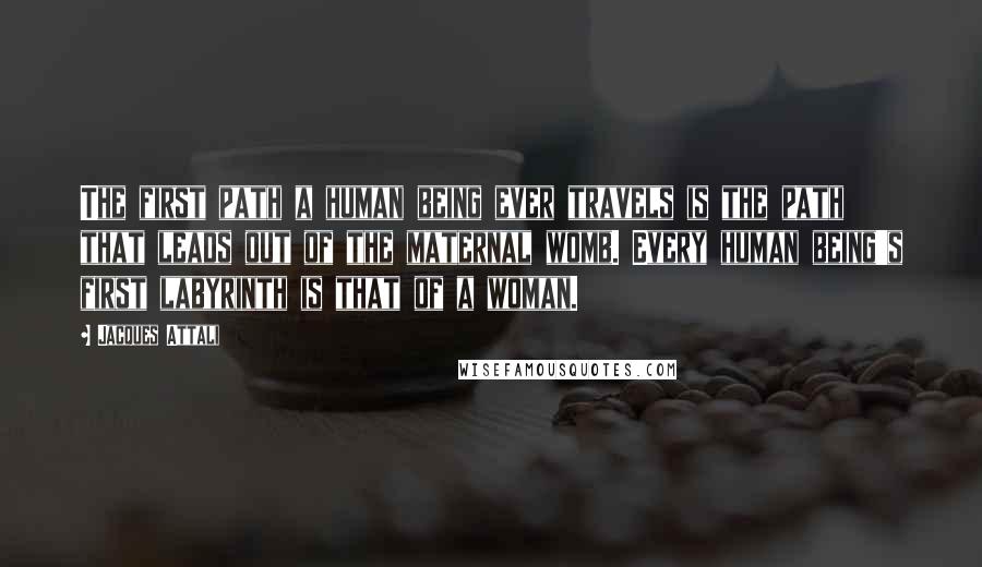 Jacques Attali Quotes: The first path a human being ever travels is the path that leads out of the maternal womb. Every human being's first labyrinth is that of a woman.