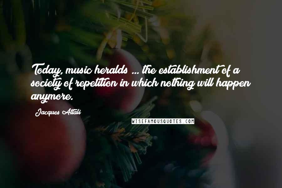 Jacques Attali Quotes: Today, music heralds ... the establishment of a society of repetition in which nothing will happen anymore.