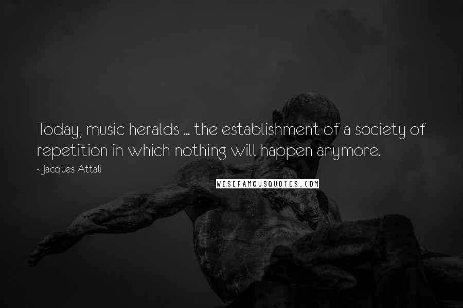 Jacques Attali Quotes: Today, music heralds ... the establishment of a society of repetition in which nothing will happen anymore.