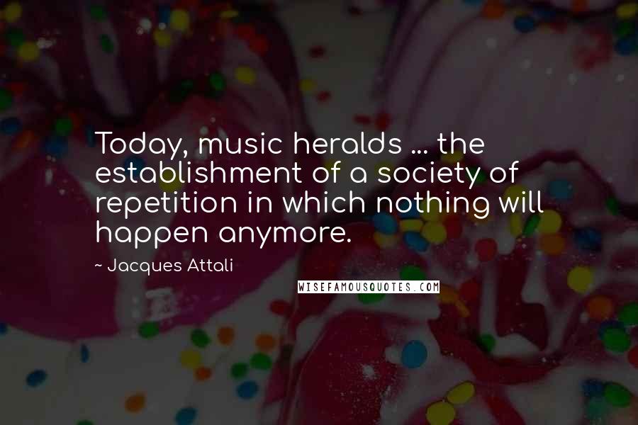 Jacques Attali Quotes: Today, music heralds ... the establishment of a society of repetition in which nothing will happen anymore.