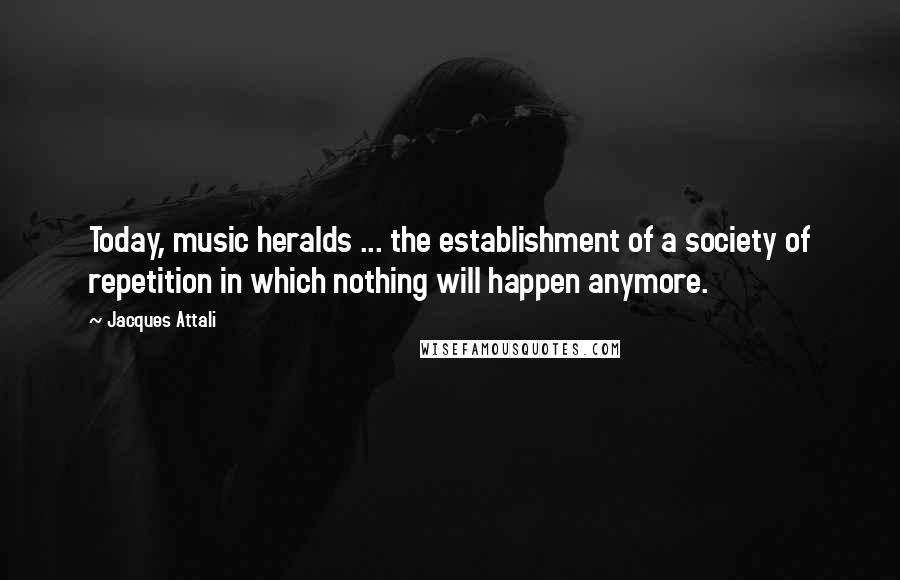 Jacques Attali Quotes: Today, music heralds ... the establishment of a society of repetition in which nothing will happen anymore.