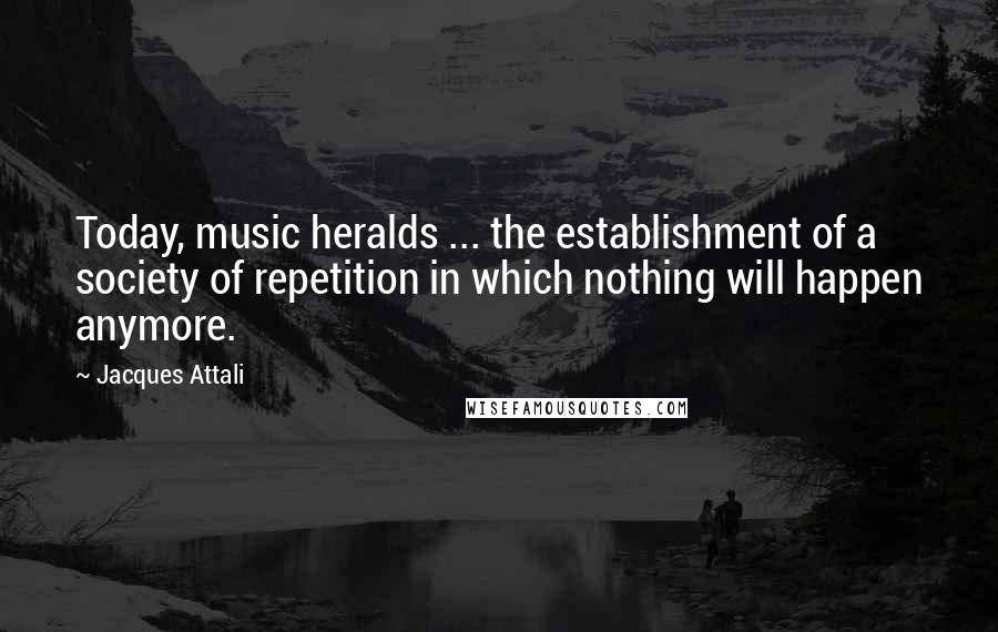 Jacques Attali Quotes: Today, music heralds ... the establishment of a society of repetition in which nothing will happen anymore.