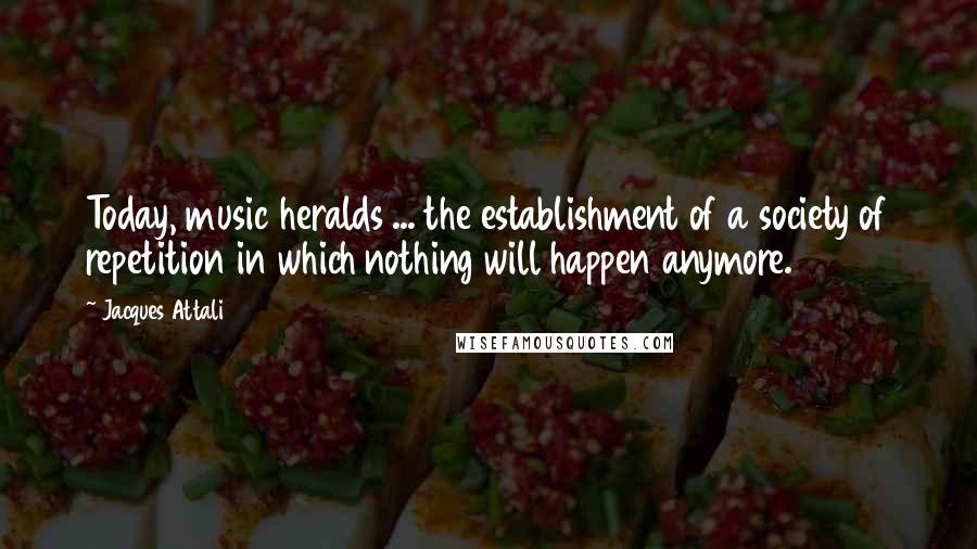 Jacques Attali Quotes: Today, music heralds ... the establishment of a society of repetition in which nothing will happen anymore.