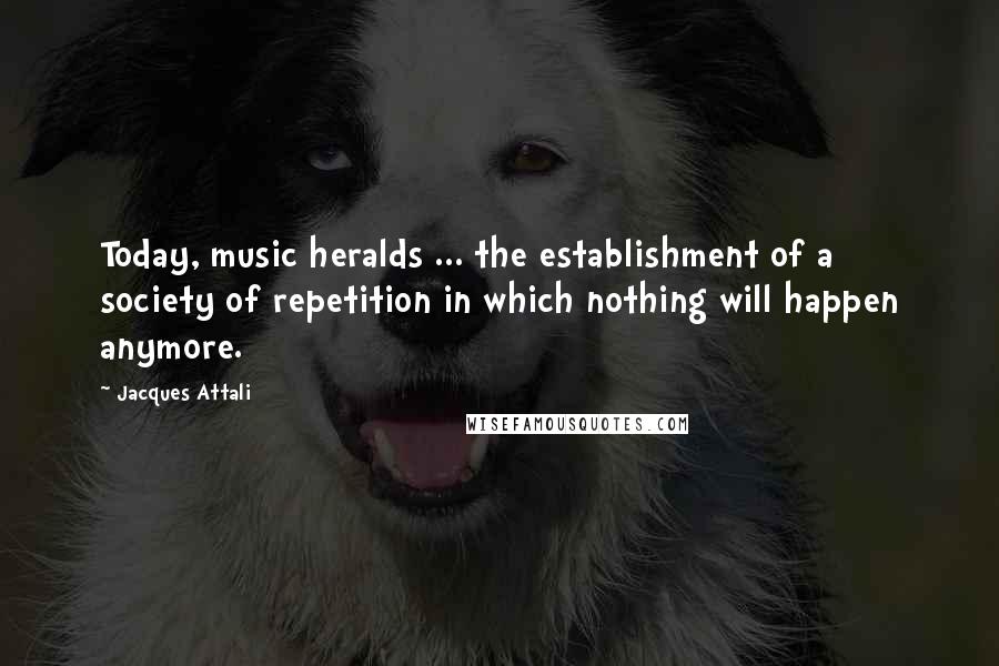 Jacques Attali Quotes: Today, music heralds ... the establishment of a society of repetition in which nothing will happen anymore.