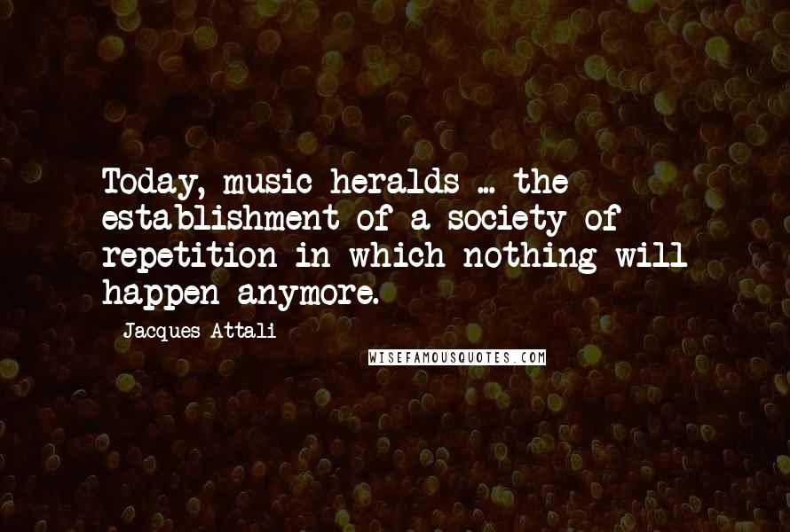 Jacques Attali Quotes: Today, music heralds ... the establishment of a society of repetition in which nothing will happen anymore.