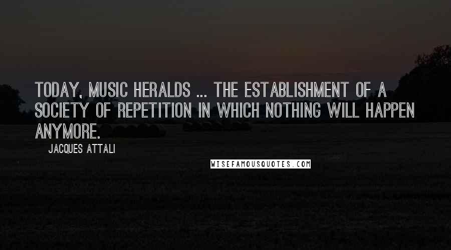 Jacques Attali Quotes: Today, music heralds ... the establishment of a society of repetition in which nothing will happen anymore.