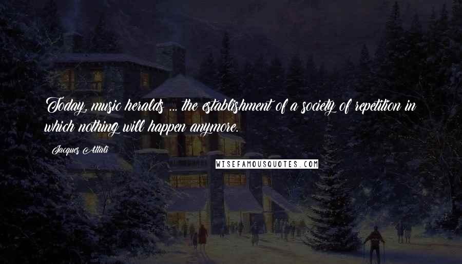 Jacques Attali Quotes: Today, music heralds ... the establishment of a society of repetition in which nothing will happen anymore.