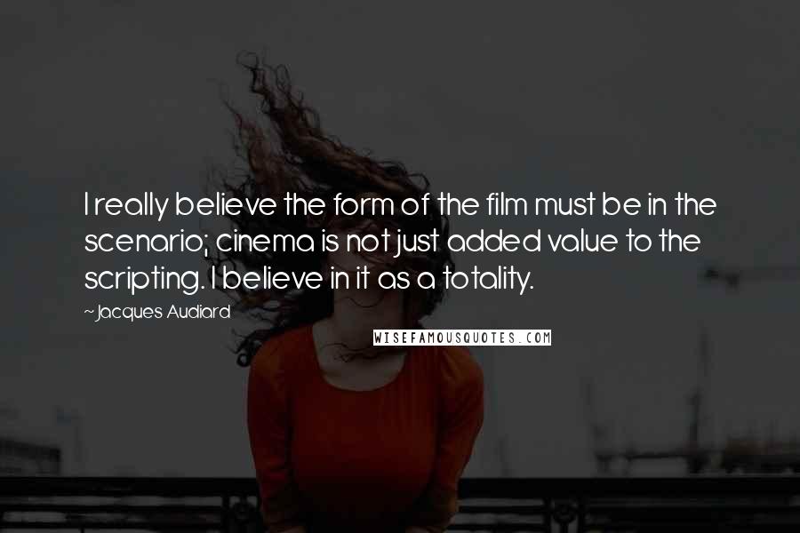 Jacques Audiard Quotes: I really believe the form of the film must be in the scenario; cinema is not just added value to the scripting. I believe in it as a totality.