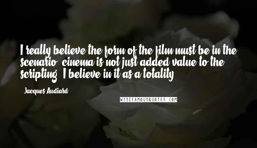 Jacques Audiard Quotes: I really believe the form of the film must be in the scenario; cinema is not just added value to the scripting. I believe in it as a totality.