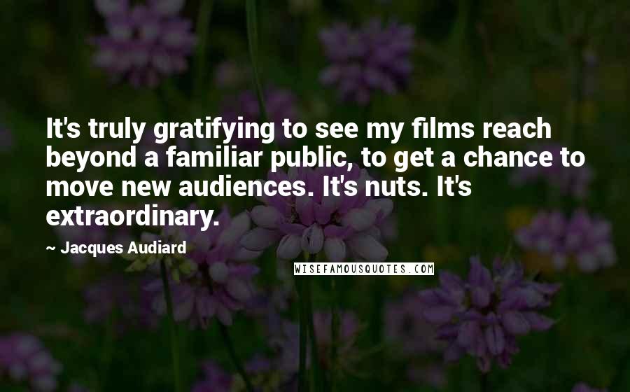 Jacques Audiard Quotes: It's truly gratifying to see my films reach beyond a familiar public, to get a chance to move new audiences. It's nuts. It's extraordinary.