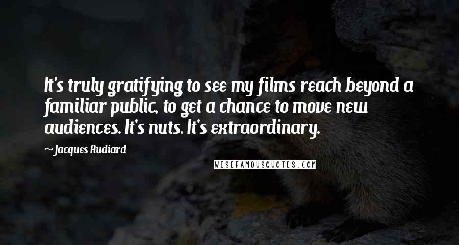 Jacques Audiard Quotes: It's truly gratifying to see my films reach beyond a familiar public, to get a chance to move new audiences. It's nuts. It's extraordinary.
