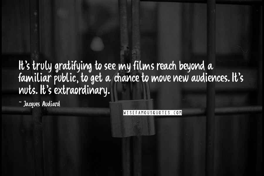 Jacques Audiard Quotes: It's truly gratifying to see my films reach beyond a familiar public, to get a chance to move new audiences. It's nuts. It's extraordinary.