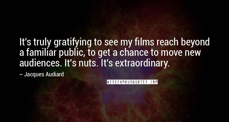 Jacques Audiard Quotes: It's truly gratifying to see my films reach beyond a familiar public, to get a chance to move new audiences. It's nuts. It's extraordinary.