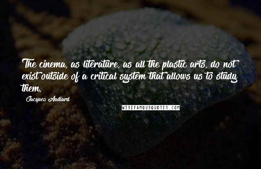 Jacques Audiard Quotes: The cinema, as literature, as all the plastic arts, do not exist outside of a critical system that allows us to study them.