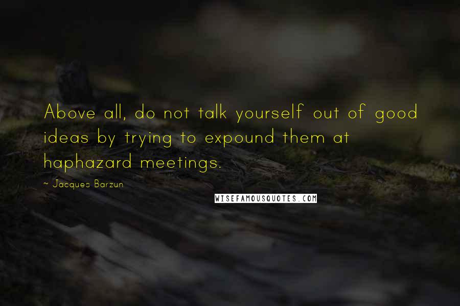 Jacques Barzun Quotes: Above all, do not talk yourself out of good ideas by trying to expound them at haphazard meetings.