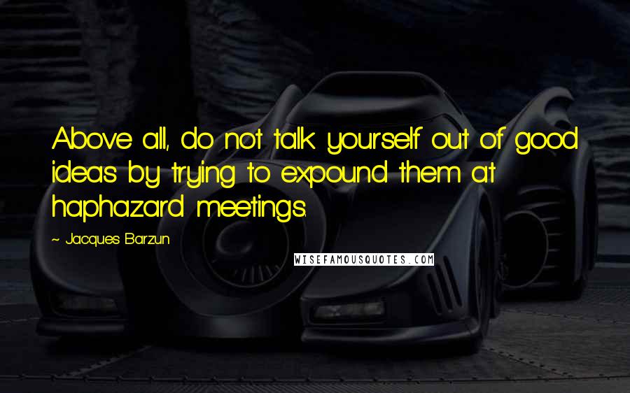 Jacques Barzun Quotes: Above all, do not talk yourself out of good ideas by trying to expound them at haphazard meetings.