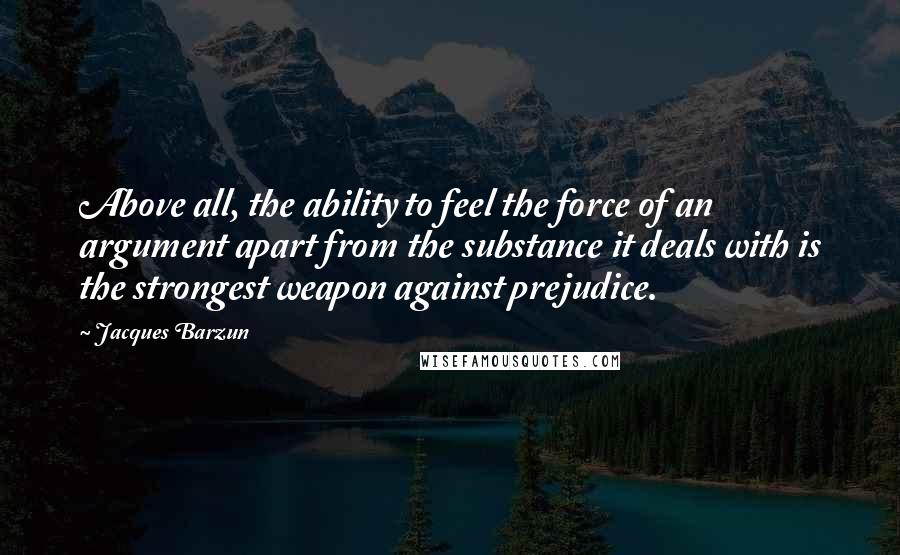 Jacques Barzun Quotes: Above all, the ability to feel the force of an argument apart from the substance it deals with is the strongest weapon against prejudice.