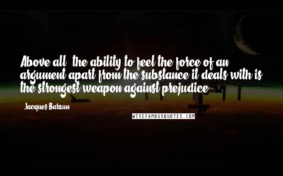 Jacques Barzun Quotes: Above all, the ability to feel the force of an argument apart from the substance it deals with is the strongest weapon against prejudice.