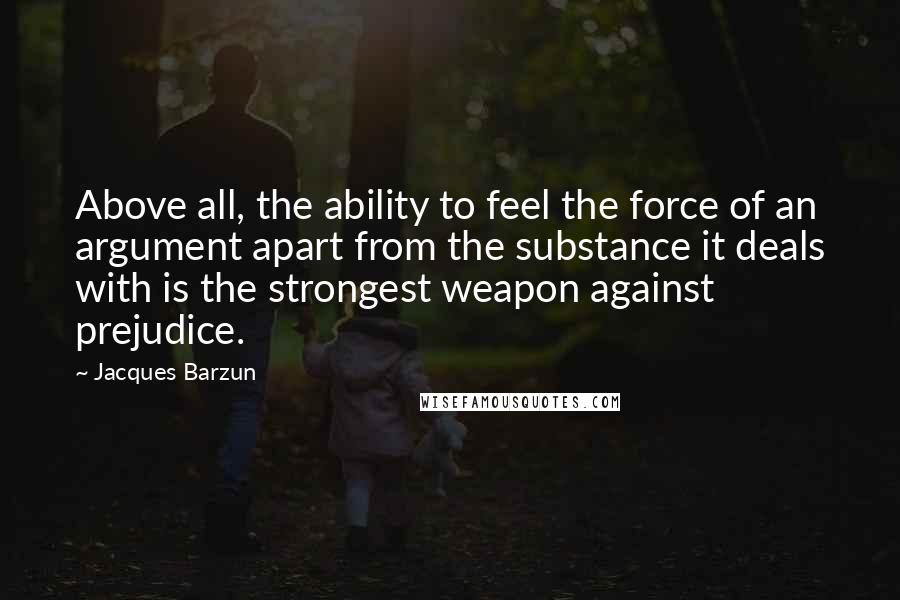 Jacques Barzun Quotes: Above all, the ability to feel the force of an argument apart from the substance it deals with is the strongest weapon against prejudice.