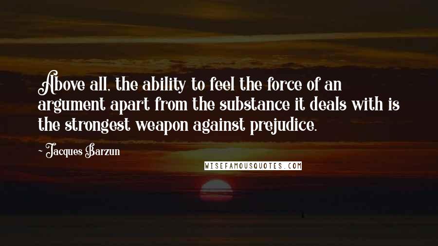 Jacques Barzun Quotes: Above all, the ability to feel the force of an argument apart from the substance it deals with is the strongest weapon against prejudice.