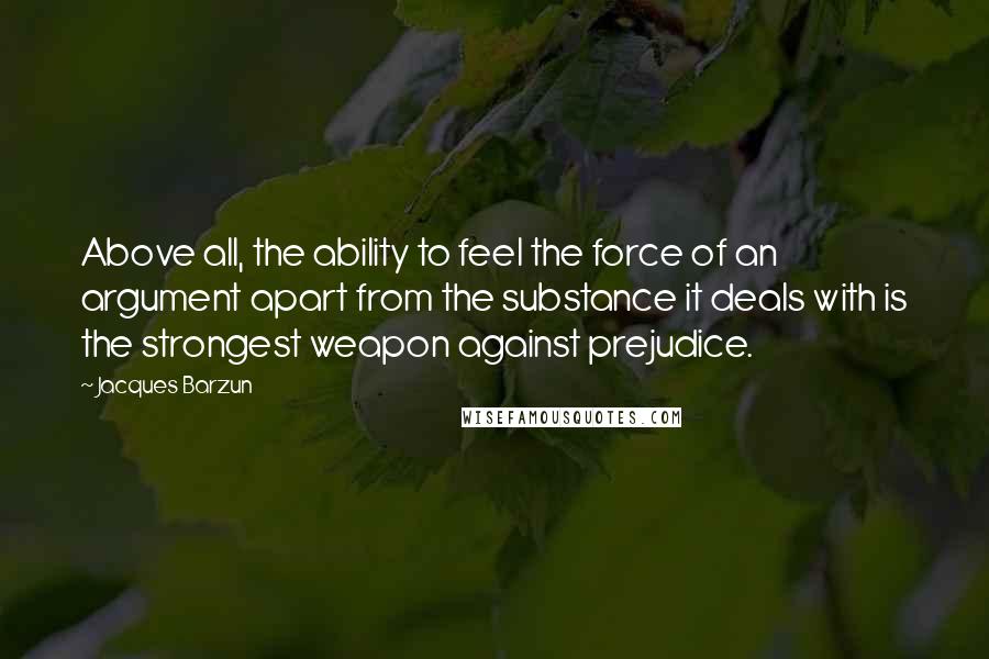 Jacques Barzun Quotes: Above all, the ability to feel the force of an argument apart from the substance it deals with is the strongest weapon against prejudice.