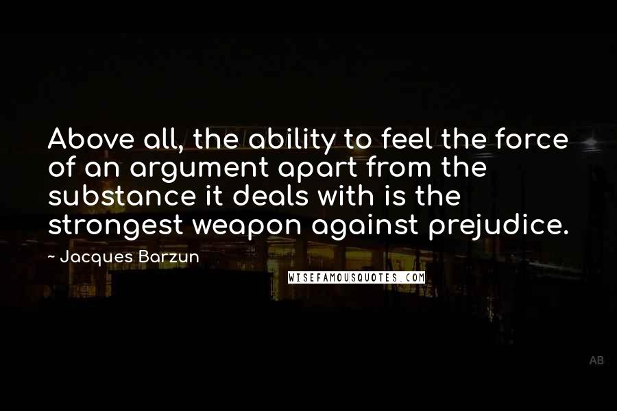 Jacques Barzun Quotes: Above all, the ability to feel the force of an argument apart from the substance it deals with is the strongest weapon against prejudice.