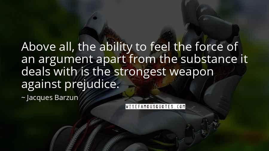 Jacques Barzun Quotes: Above all, the ability to feel the force of an argument apart from the substance it deals with is the strongest weapon against prejudice.