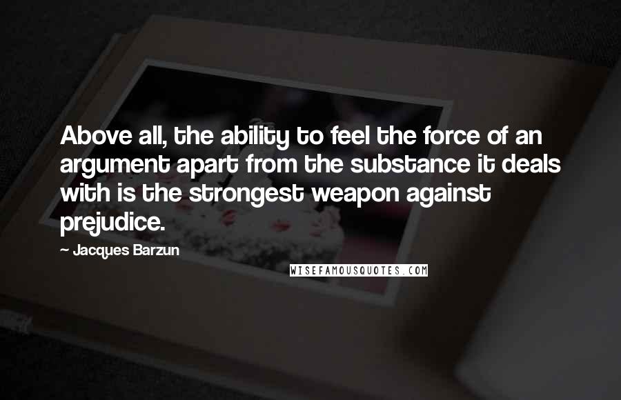 Jacques Barzun Quotes: Above all, the ability to feel the force of an argument apart from the substance it deals with is the strongest weapon against prejudice.