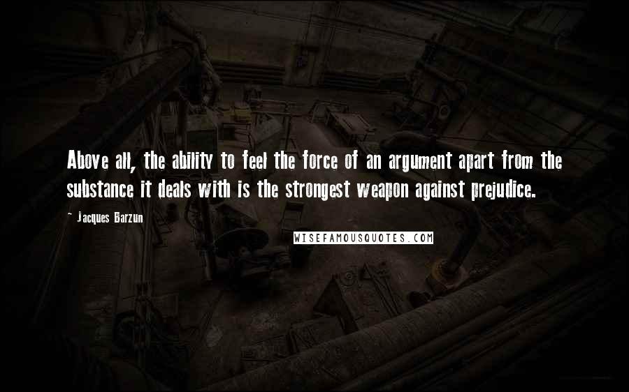 Jacques Barzun Quotes: Above all, the ability to feel the force of an argument apart from the substance it deals with is the strongest weapon against prejudice.