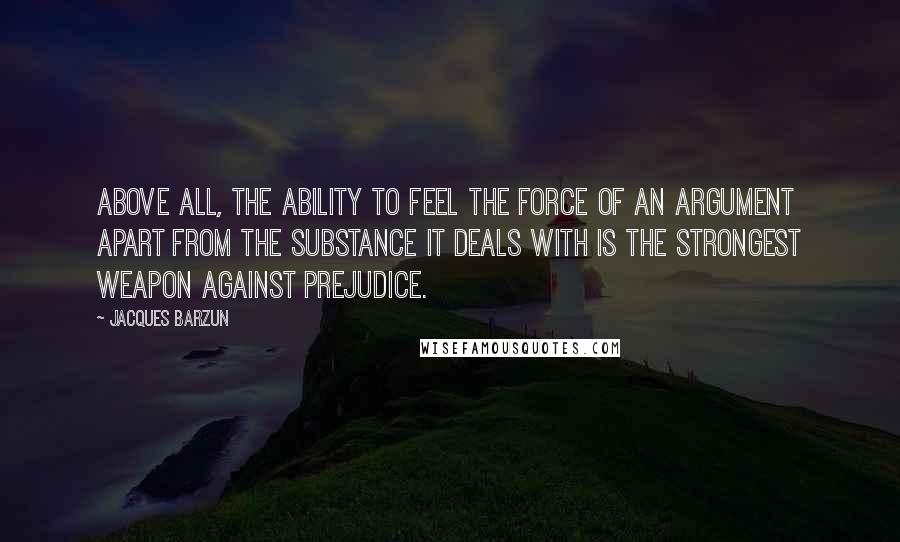 Jacques Barzun Quotes: Above all, the ability to feel the force of an argument apart from the substance it deals with is the strongest weapon against prejudice.