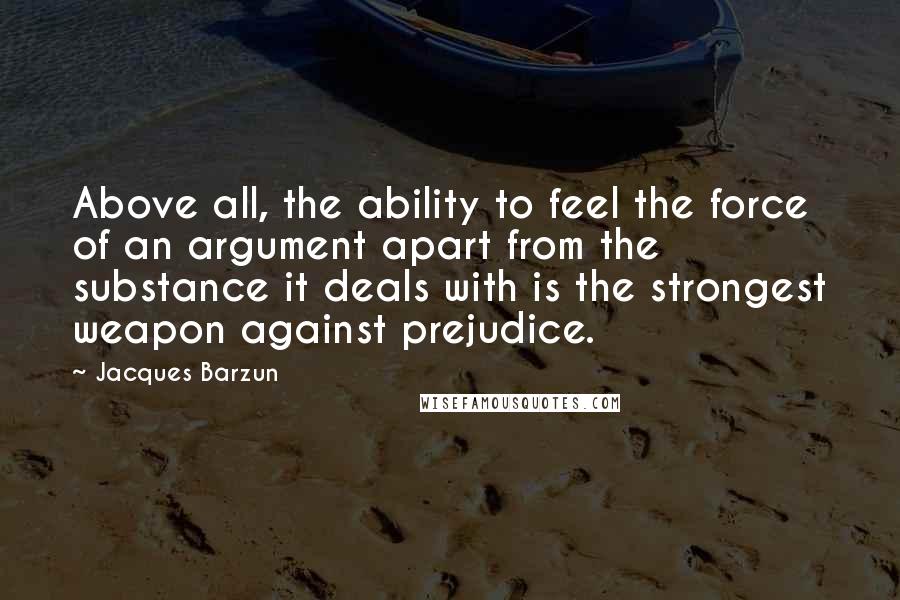 Jacques Barzun Quotes: Above all, the ability to feel the force of an argument apart from the substance it deals with is the strongest weapon against prejudice.