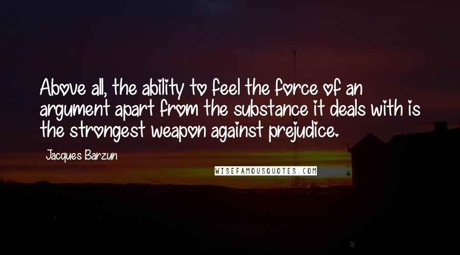 Jacques Barzun Quotes: Above all, the ability to feel the force of an argument apart from the substance it deals with is the strongest weapon against prejudice.