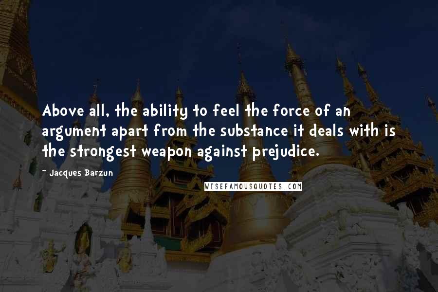 Jacques Barzun Quotes: Above all, the ability to feel the force of an argument apart from the substance it deals with is the strongest weapon against prejudice.