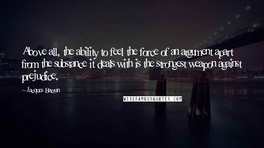 Jacques Barzun Quotes: Above all, the ability to feel the force of an argument apart from the substance it deals with is the strongest weapon against prejudice.