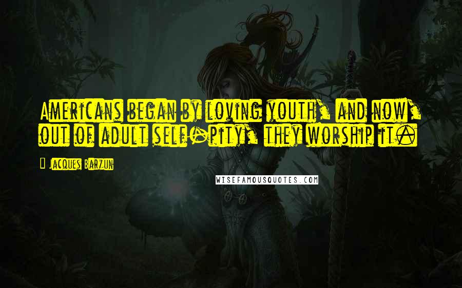 Jacques Barzun Quotes: Americans began by loving youth, and now, out of adult self-pity, they worship it.