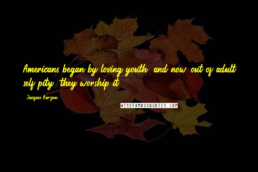 Jacques Barzun Quotes: Americans began by loving youth, and now, out of adult self-pity, they worship it.