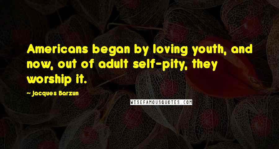 Jacques Barzun Quotes: Americans began by loving youth, and now, out of adult self-pity, they worship it.