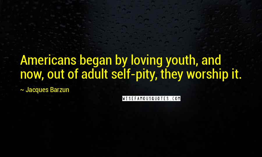 Jacques Barzun Quotes: Americans began by loving youth, and now, out of adult self-pity, they worship it.