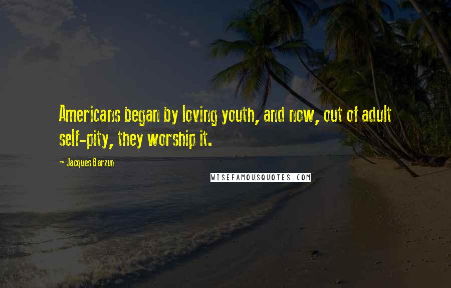 Jacques Barzun Quotes: Americans began by loving youth, and now, out of adult self-pity, they worship it.